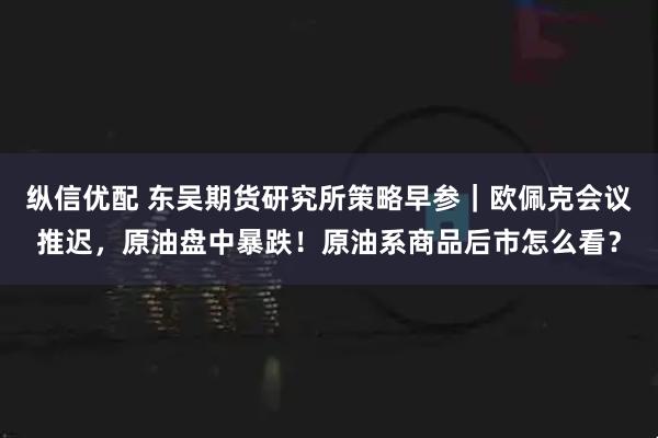 纵信优配 东吴期货研究所策略早参｜欧佩克会议推迟，原油盘中暴跌！原油系商品后市怎么看？