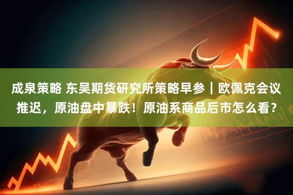 成泉策略 东吴期货研究所策略早参｜欧佩克会议推迟，原油盘中暴跌！原油系商品后市怎么看？