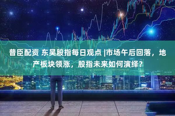 普臣配资 东吴股指每日观点 |市场午后回落，地产板块领涨，股指未来如何演绎？