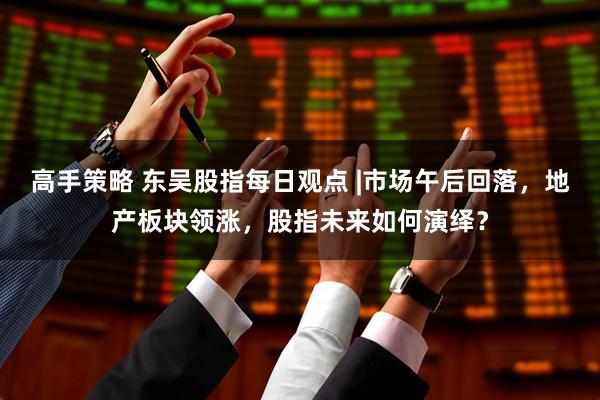 高手策略 东吴股指每日观点 |市场午后回落，地产板块领涨，股指未来如何演绎？