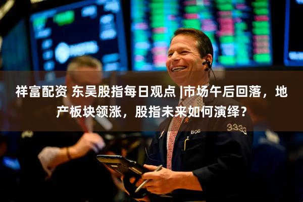 祥富配资 东吴股指每日观点 |市场午后回落，地产板块领涨，股指未来如何演绎？