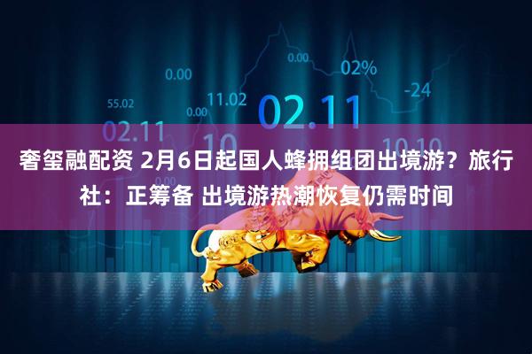 奢玺融配资 2月6日起国人蜂拥组团出境游？旅行社：正筹备 出境游热潮恢复仍需时间