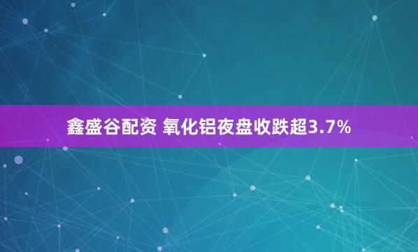 鑫盛谷配资 氧化铝夜盘收跌超3.7%