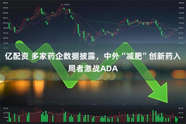 亿配资 多家药企数据披露，中外“减肥”创新药入局者激战ADA
