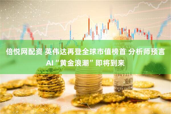 倍悦网配资 英伟达再登全球市值榜首 分析师预言AI“黄金浪潮”即将到来