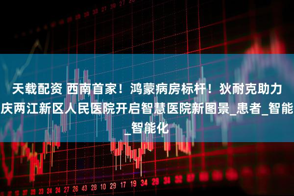 天载配资 西南首家！鸿蒙病房标杆！狄耐克助力重庆两江新区人民医院开启智慧医院新图景_患者_智能化