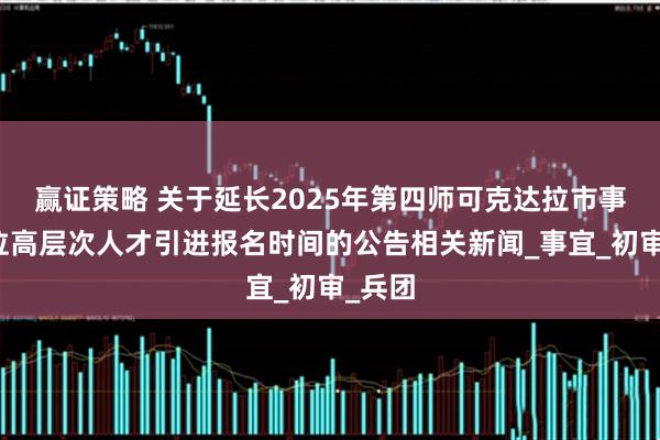 赢证策略 关于延长2025年第四师可克达拉市事业单位高层次人才引进报名时间的公告相关新闻_事宜_初审_兵团