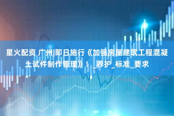 星火配资 广州|即日施行《加强房屋建筑工程混凝土试件制作管理》！_养护_标准_要求