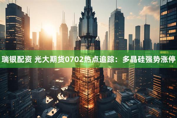 瑞银配资 光大期货0702热点追踪：多晶硅强势涨停