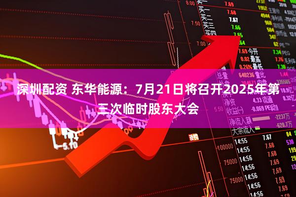 深圳配资 东华能源：7月21日将召开2025年第三次临时股东大会