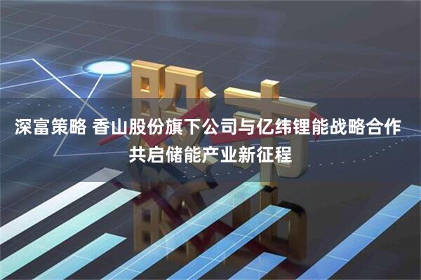 深富策略 香山股份旗下公司与亿纬锂能战略合作 共启储能产业新征程