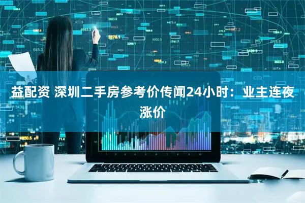 益配资 深圳二手房参考价传闻24小时：业主连夜涨价
