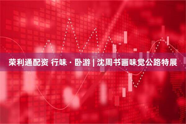 荣利通配资 行味 · 卧游 | 沈周书画味觉公路特展