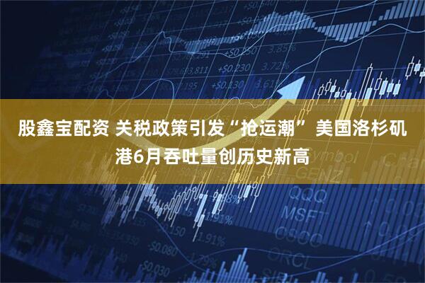 股鑫宝配资 关税政策引发“抢运潮” 美国洛杉矶港6月吞吐量创历史新高