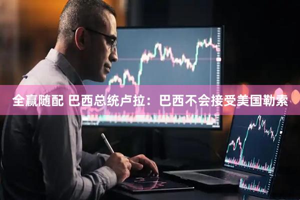 全赢随配 巴西总统卢拉：巴西不会接受美国勒索