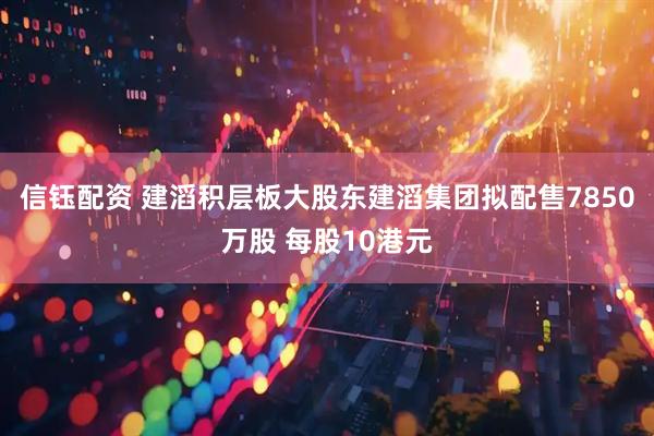 信钰配资 建滔积层板大股东建滔集团拟配售7850万股 每股10港元