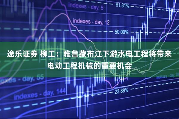 途乐证券 柳工：雅鲁藏布江下游水电工程将带来电动工程机械的重要机会