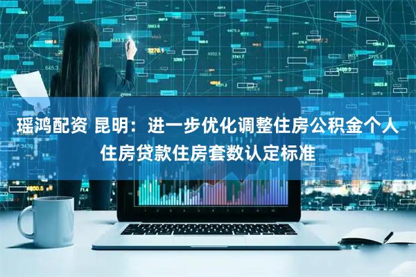 瑶鸿配资 昆明：进一步优化调整住房公积金个人住房贷款住房套数认定标准