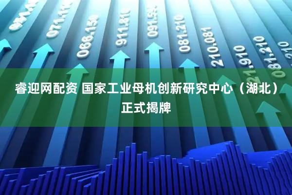 睿迎网配资 国家工业母机创新研究中心（湖北）正式揭牌