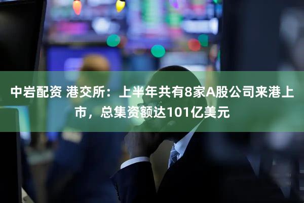 中岩配资 港交所：上半年共有8家A股公司来港上市，总集资额达101亿美元