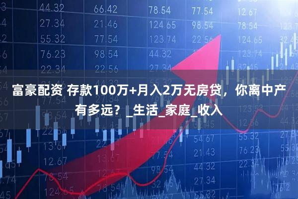 富豪配资 存款100万+月入2万无房贷，你离中产有多远？_生活_家庭_收入
