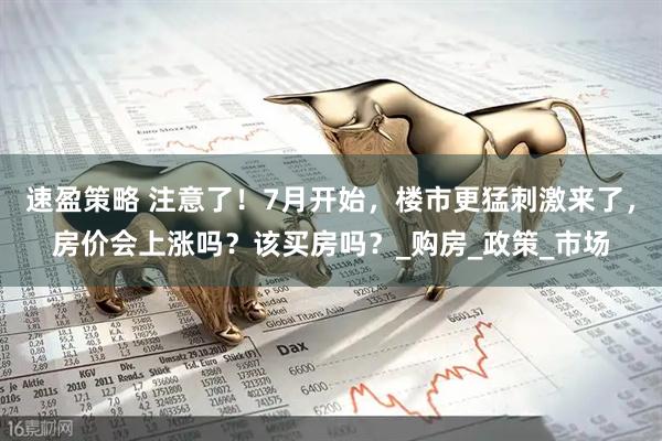 速盈策略 注意了！7月开始，楼市更猛刺激来了，房价会上涨吗？该买房吗？_购房_政策_市场