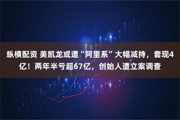 纵横配资 美凯龙或遭“阿里系”大幅减持，套现4亿！两年半亏超67亿，创始人遭立案调查