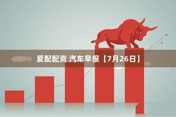 爱配配资 汽车早报【7月26日】