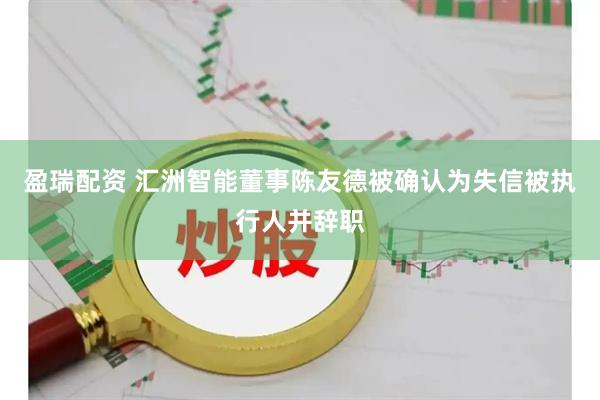 盈瑞配资 汇洲智能董事陈友德被确认为失信被执行人并辞职