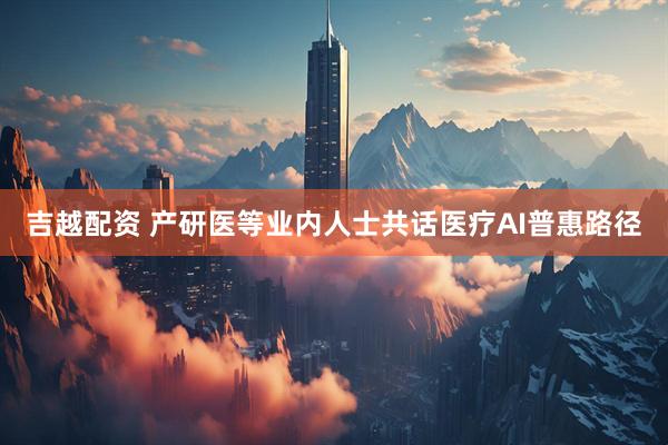吉越配资 产研医等业内人士共话医疗AI普惠路径