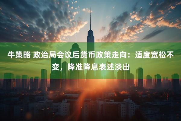 牛策略 政治局会议后货币政策走向：适度宽松不变，降准降息表述淡出