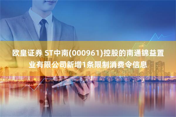 欧皇证券 ST中南(000961)控股的南通锦益置业有限公司新增1条限制消费令信息