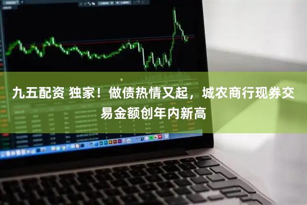 九五配资 独家！做债热情又起，城农商行现券交易金额创年内新高