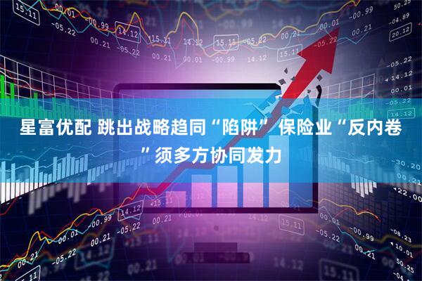 星富优配 跳出战略趋同“陷阱” 保险业“反内卷”须多方协同发力