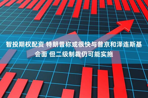 智投期权配资 特朗普称或很快与普京和泽连斯基会面 但二级制裁仍可能实施