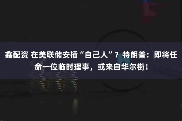 鑫配资 在美联储安插“自己人”？特朗普：即将任命一位临时理事，或来自华尔街！