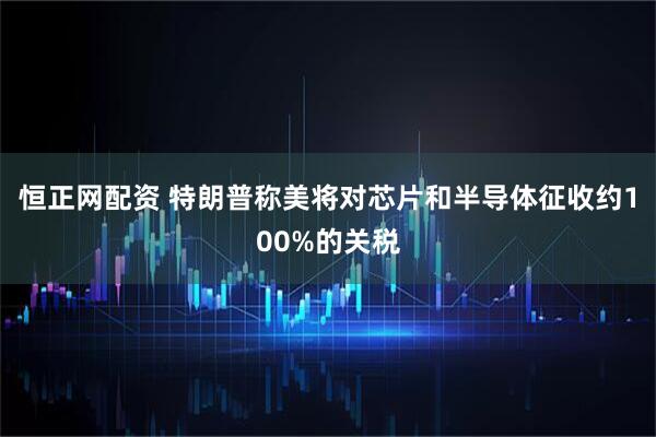 恒正网配资 特朗普称美将对芯片和半导体征收约100%的关税