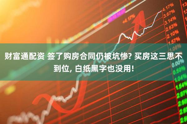 财富通配资 签了购房合同仍被坑惨? 买房这三思不到位, 白纸黑字也没用!