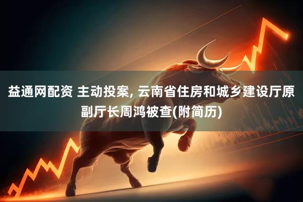 益通网配资 主动投案, 云南省住房和城乡建设厅原副厅长周鸿被查(附简历)