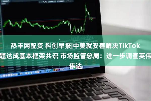 热丰网配资 科创早报|中美就妥善解决TikTok问题达成基本框架共识 市场监管总局：进一步调查英伟达