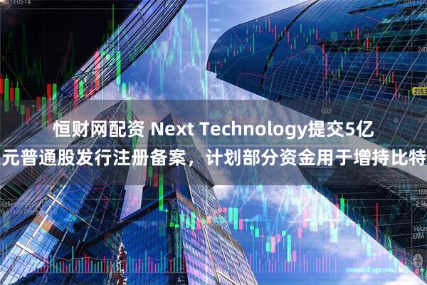恒财网配资 Next Technology提交5亿美元普通股发行注册备案，计划部分资金用于增持比特币