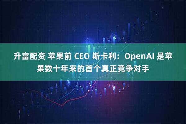 升富配资 苹果前 CEO 斯卡利：OpenAI 是苹果数十年来的首个真正竞争对手