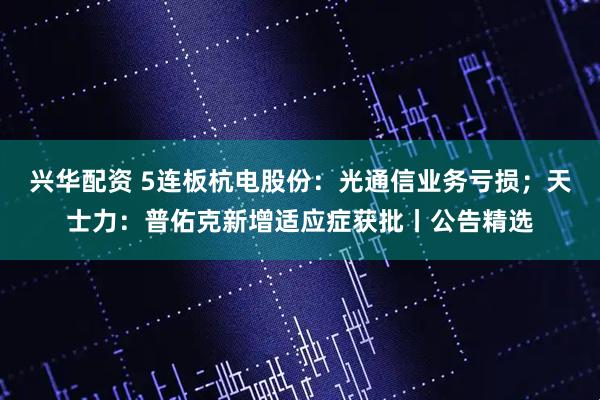 兴华配资 5连板杭电股份：光通信业务亏损；天士力：普佑克新增适应症获批丨公告精选
