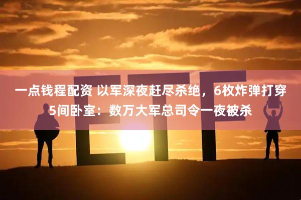 一点钱程配资 以军深夜赶尽杀绝，6枚炸弹打穿5间卧室：数万大军总司令一夜被杀