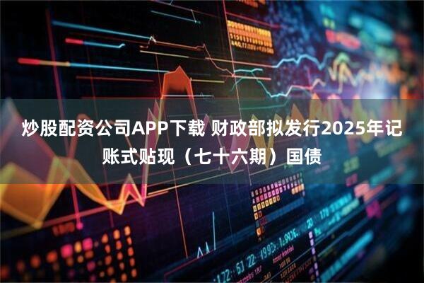 炒股配资公司APP下载 财政部拟发行2025年记账式贴现（七十六期）国债