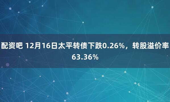 配资吧 12月16日太平转债下跌0.26%,转股溢价率63.36%