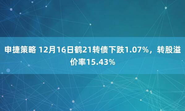 申捷策略 12月16日鹤21转债下跌1.07%，转股溢价率15.43%