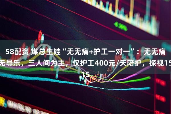 58配资 煤总生娃“无无痛+护工一对一”：无无痛无导乐，三人间为主，仅护工400元/天陪护，探视15