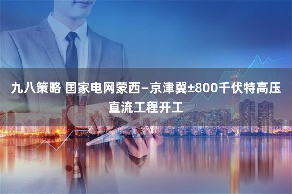 九八策略 国家电网蒙西—京津冀±800千伏特高压直流工程开工