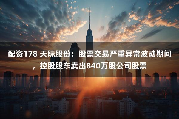 配资178 天际股份：股票交易严重异常波动期间，控股股东卖出840万股公司股票